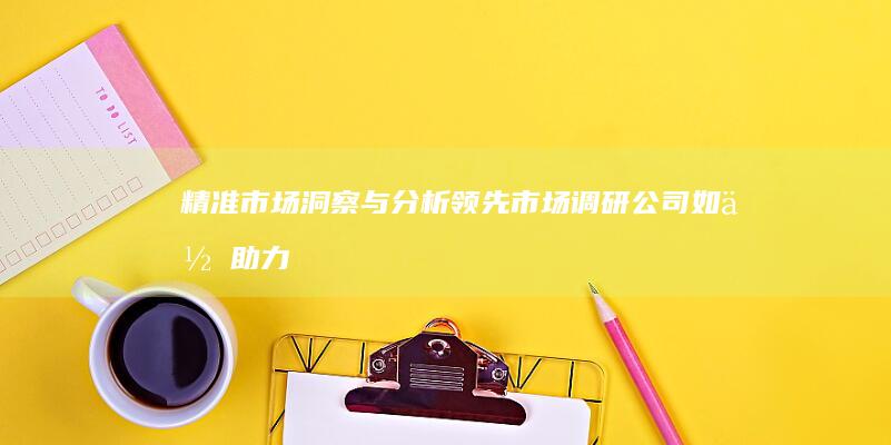 精准市场洞察与分析：领先市场调研公司如何助力企业决策升级